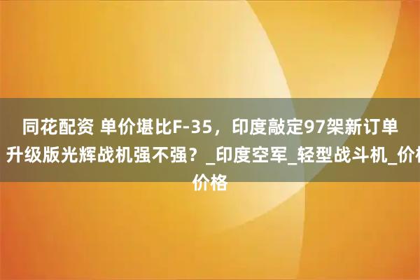 同花配资 单价堪比F-35，印度敲定97架新订单：升级版光辉战机强不强？_印度空军_轻型战斗机_价格