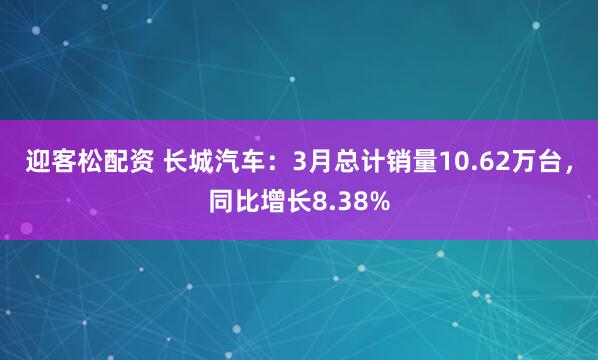 迎客松配资 长城汽车：3月总计销量10.62万台，同比增长8.38%