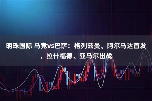 明珠国际 马竞vs巴萨:格列兹曼、阿尔马达首发,拉什福德、亚马尔出战