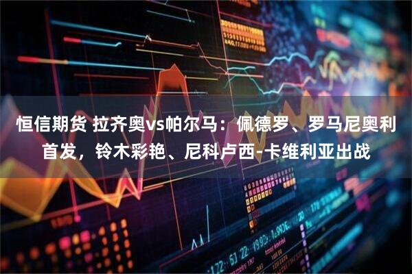 恒信期货 拉齐奥vs帕尔马:佩德罗、罗马尼奥利首发,铃木彩艳、尼科卢西-卡维利亚出战