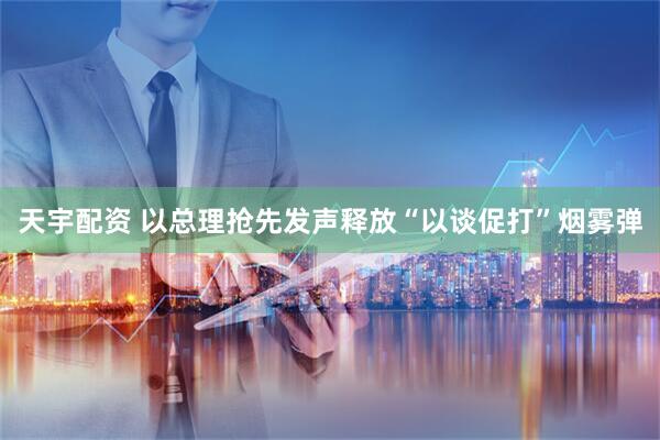 天宇配资 以总理抢先发声释放“以谈促打”烟雾弹