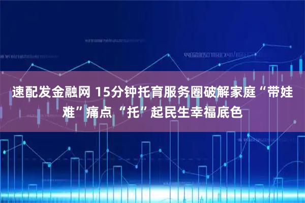 速配发金融网 15分钟托育服务圈破解家庭“带娃难”痛点 “托”起民生幸福底色