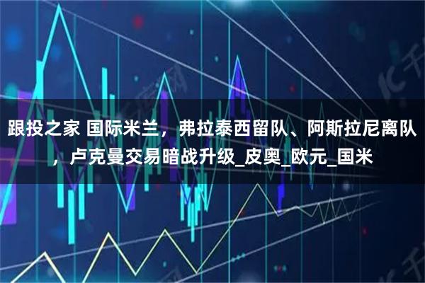 跟投之家 国际米兰,弗拉泰西留队、阿斯拉尼离队,卢克曼交易暗战升级_皮奥_欧元_国米